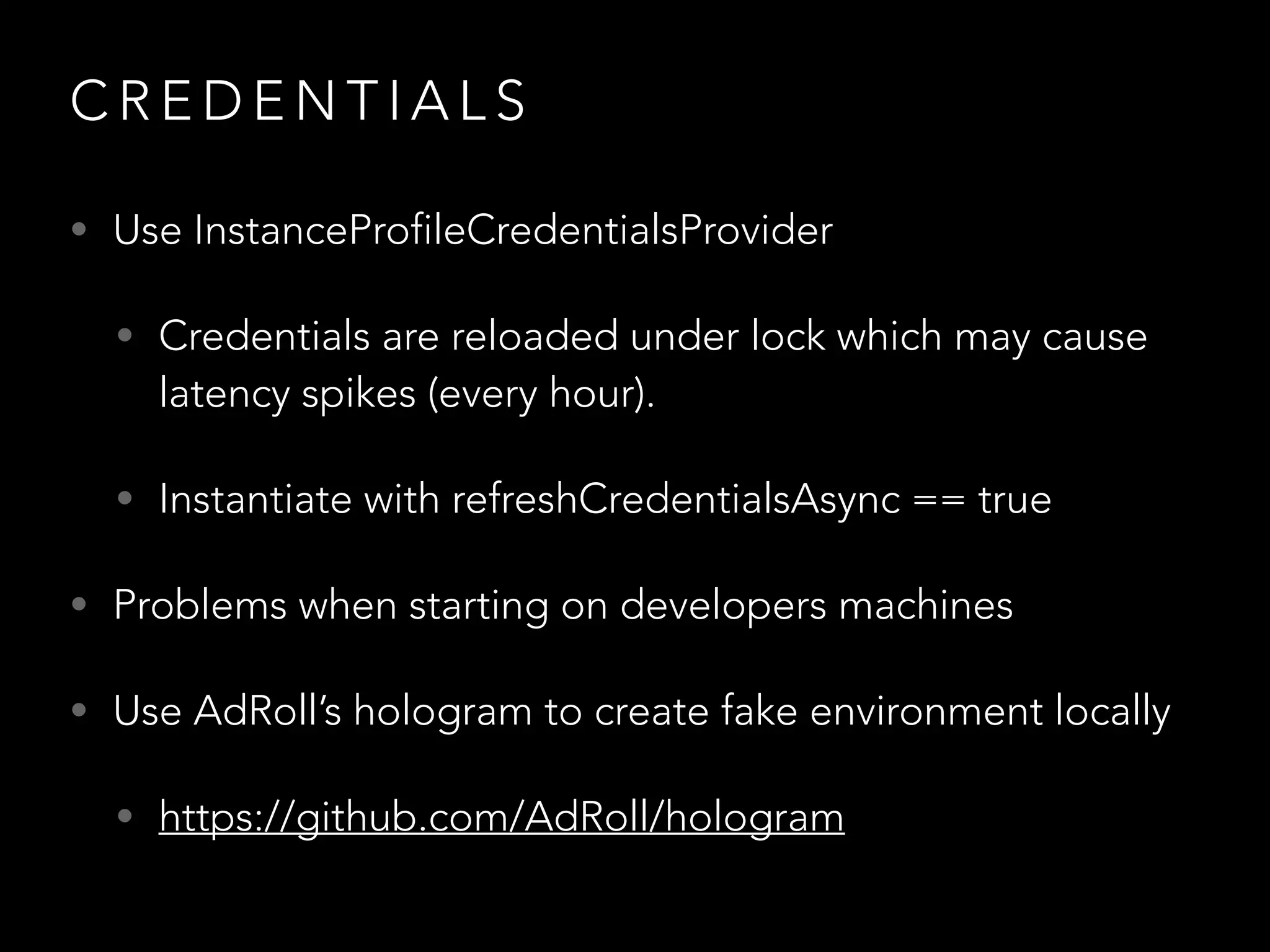 C R E D E N T I A L S
• Use InstanceProfileCredentialsProvider
• Credentials are reloaded under lock which may cause
latency spikes (every hour).
• Instantiate with refreshCredentialsAsync == true
• Problems when starting on developers machines
• Use AdRoll’s hologram to create fake environment locally
• https://github.com/AdRoll/hologram
 