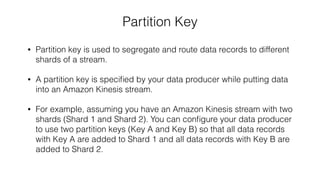 Partition Key
• Partition key is used to segregate and route data records to different
shards of a stream.
• A partition key is speciﬁed by your data producer while putting data
into an Amazon Kinesis stream.
• For example, assuming you have an Amazon Kinesis stream with two
shards (Shard 1 and Shard 2). You can conﬁgure your data producer
to use two partition keys (Key A and Key B) so that all data records
with Key A are added to Shard 1 and all data records with Key B are
added to Shard 2.
 