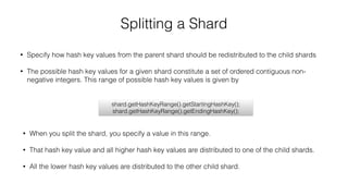 Splitting a Shard
• Specify how hash key values from the parent shard should be redistributed to the child shards
• The possible hash key values for a given shard constitute a set of ordered contiguous non-
negative integers. This range of possible hash key values is given by
shard.getHashKeyRange().getStartingHashKey();
shard.getHashKeyRange().getEndingHashKey();
• When you split the shard, you specify a value in this range.
• That hash key value and all higher hash key values are distributed to one of the child shards.
• All the lower hash key values are distributed to the other child shard.
 