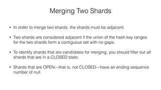 Merging Two Shards
• In order to merge two shards, the shards must be adjacent.
• Two shards are considered adjacent if the union of the hash key ranges
for the two shards form a contiguous set with no gaps.
• To identify shards that are candidates for merging, you should ﬁlter out all
shards that are in a CLOSED state.
• Shards that are OPEN—that is, not CLOSED—have an ending sequence
number of null.
 