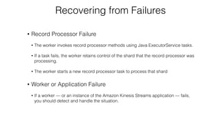 Recovering from Failures
• Record Processor Failure
• The worker invokes record processor methods using Java ExecutorService tasks.
• If a task fails, the worker retains control of the shard that the record processor was
processing.
• The worker starts a new record processor task to process that shard
• Worker or Application Failure
• If a worker — or an instance of the Amazon Kinesis Streams application — fails,
you should detect and handle the situation.
 