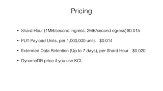 Pricing
• Shard Hour (1MB/second ingress, 2MB/second egress)$0.015
• PUT Payload Units, per 1,000,000 units $0.014
• Extended Data Retention (Up to 7 days), per Shard Hour $0.020
• DynamoDB price if you use KCL
 