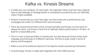 Kafka vs. Kinesis Streams
• In Kafka you can conﬁgure, for each topic, the replication factor and how many replicas
have to acknowledge a message before is considered successful.So you can deﬁnitely
make it highly available.
• Amazon ensures that you won't lose data, but that comes with a performance cost.  
(messages are written to 3 different AZ’s synchronously)
• There are several benchmarks online comparing Kafka and Kinesis, but the result it's
always the same: you'll have a hard time to replicate Kafka's performance in Kinesis. At
least for a reasonable price.
• This is in part is because Kafka is insanely fast, but also because Kinesis writes each
message synchronously to 3 different machines. And this is quite costly in terms of
latency and throughput.
• Kafka is one of the preferred options for the Apache stream processing frameworks
• Unsurprisingly, Kinesis is really well integrated with other AWS services
 