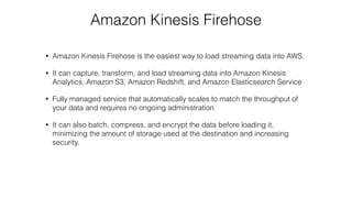 Amazon Kinesis Firehose
• Amazon Kinesis Firehose is the easiest way to load streaming data into AWS.
• It can capture, transform, and load streaming data into Amazon Kinesis
Analytics, Amazon S3, Amazon Redshift, and Amazon Elasticsearch Service
• Fully managed service that automatically scales to match the throughput of
your data and requires no ongoing administration.
• It can also batch, compress, and encrypt the data before loading it,
minimizing the amount of storage used at the destination and increasing
security.
 