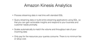 Amazon Kinesis Analytics
• Process streaming data in real time with standard SQL
• Query streaming data or build entire streaming applications using SQL, so
that you can gain actionable insights and respond to your business and
customer needs promptly.
• Scales automatically to match the volume and throughput rate of your
incoming data
• Only pay for the resources your queries consume. There is no minimum fee
or setup cost.
 