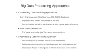 Big Data Processing Approaches
• Common Big Data Processing Approaches
• Query Engine Approach (Data Warehouse, SQL, NoSQL Databases)
• Repeated queries over the same well-structured data
• Pre-computations like indices and dimensional views improve query performance
• Batch Engines (Map-Reduce)
• The “query” is run on the data. There are no pre-computations
• Streaming Big Data Processing Approach
• Real-time response to content in semi-structured data streams
• Relatively simple computations on data (aggregates, ﬁlters, sliding window, etc.)
• Enables data lifecycle by moving data to different stores / open source systems
 