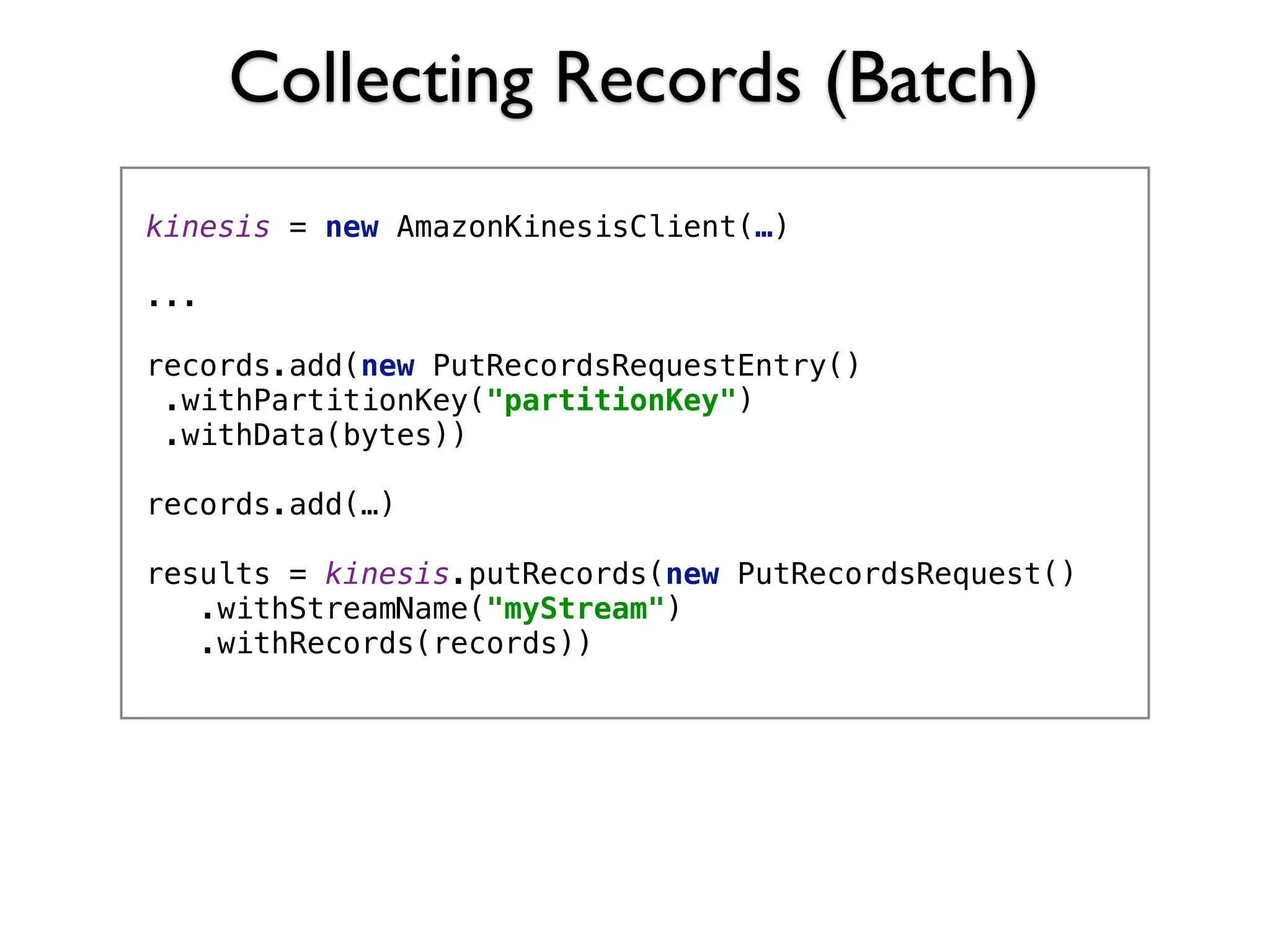 Collecting Records (Batch)
kinesis = new AmazonKinesisClient(…) 
...
records.add(new PutRecordsRequestEntry() 
.withPartitionKey("partitionKey") 
.withData(bytes))
records.add(…)
 
results = kinesis.putRecords(new PutRecordsRequest() 
.withStreamName("myStream") 
.withRecords(records)) 
 