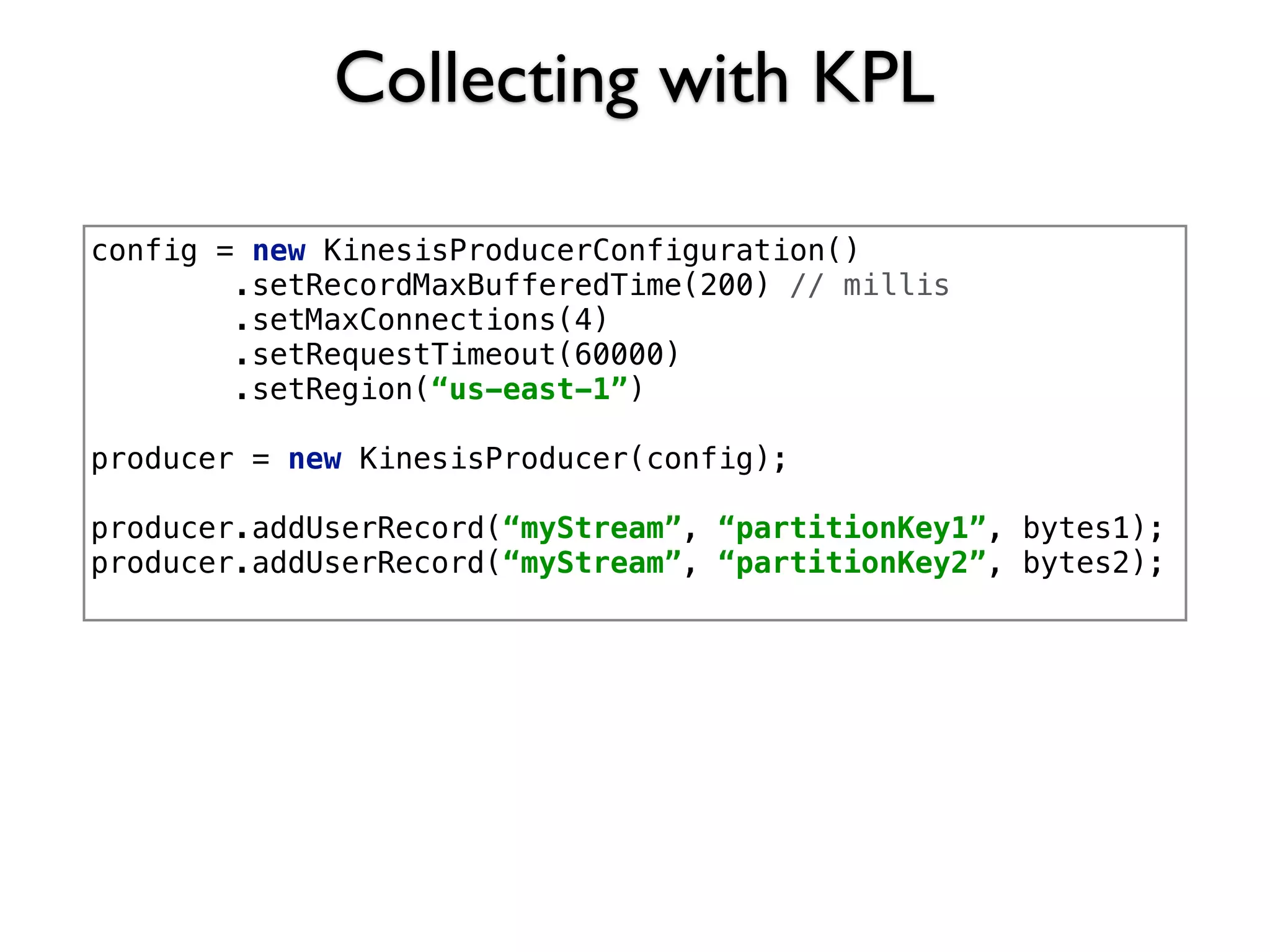Collecting with KPL
config = new KinesisProducerConfiguration()
.setRecordMaxBufferedTime(200) // millis
.setMaxConnections(4)
.setRequestTimeout(60000)
.setRegion(“us-east-1”)
producer = new KinesisProducer(config);
producer.addUserRecord(“myStream”, “partitionKey1”, bytes1);
producer.addUserRecord(“myStream”, “partitionKey2”, bytes2);
 