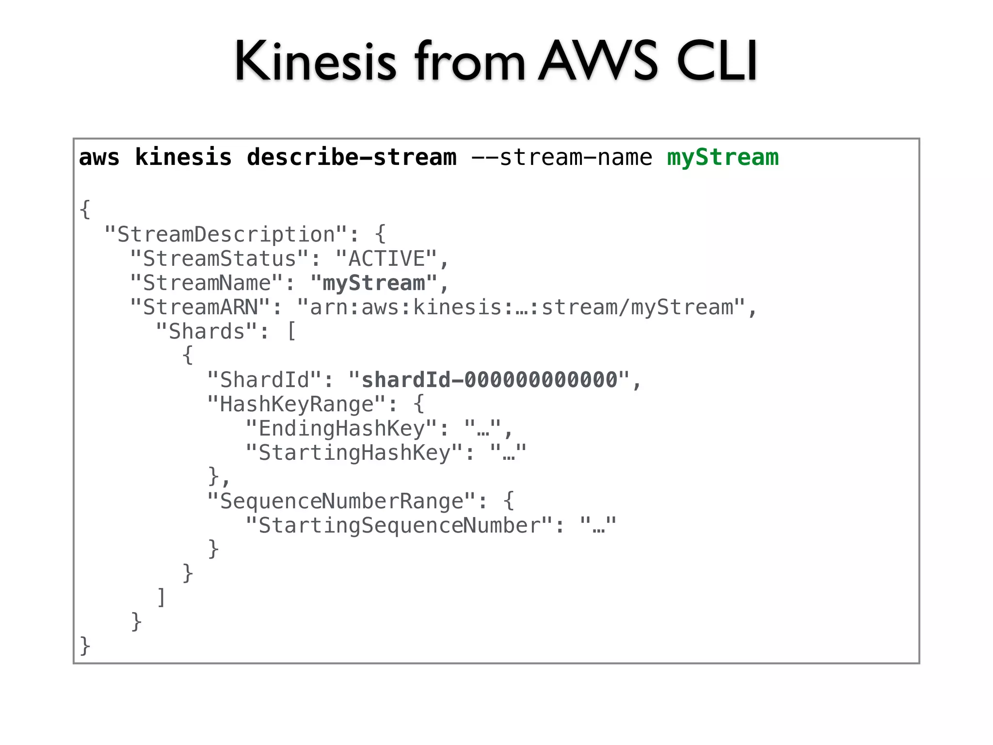 Kinesis from AWS CLI
aws kinesis describe-stream --stream-name myStream
{
"StreamDescription": {
"StreamStatus": "ACTIVE",
"StreamName": "myStream",
"StreamARN": "arn:aws:kinesis:…:stream/myStream",
"Shards": [
{
"ShardId": "shardId-000000000000",
"HashKeyRange": {
"EndingHashKey": "…",
"StartingHashKey": "…"
},
"SequenceNumberRange": {
"StartingSequenceNumber": "…"
}
}
]
}
}
 