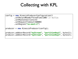 Collecting with KPL
config = new KinesisProducerConfiguration()
.setRecordMaxBufferedTime(200) // millis
.setMaxConnections(4)
.setRequestTimeout(60000)
.setRegion(“us-east-1”)
producer = new KinesisProducer(config);
producer.addUserRecord(“myStream”, “partitionKey1”, bytes1);
producer.addUserRecord(“myStream”, “partitionKey2”, bytes2);
 