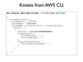 Kinesis from AWS CLI
aws kinesis describe-stream --stream-name myStream
{
"StreamDescription": {
"StreamStatus": "ACTIVE",
"StreamName": "myStream",
"StreamARN": "arn:aws:kinesis:…:stream/myStream",
"Shards": [
{
"ShardId": "shardId-000000000000",
"HashKeyRange": {
"EndingHashKey": "…",
"StartingHashKey": "…"
},
"SequenceNumberRange": {
"StartingSequenceNumber": "…"
}
}
]
}
}
 