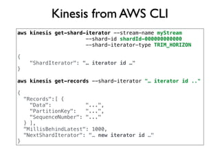 Kinesis from AWS CLI
aws kinesis get-shard-iterator --stream-name myStream
--shard-id shardId-000000000000
--shard-iterator-type TRIM_HORIZON
{
"ShardIterator": "… iterator id …"
}
aws kinesis get-records --shard-iterator "… iterator id .."
{
"Records":[ {
"Data": "...",
"PartitionKey": "...",
"SequenceNumber": "..."
} ],
"MillisBehindLatest": 1000,
"NextShardIterator": "… new iterator id …"
}
 