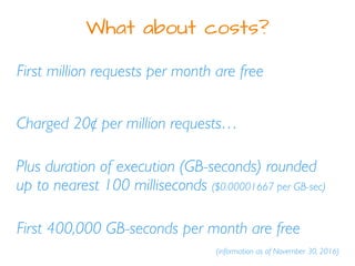 What about costs?
First million requests per month are free
Plus duration of execution (GB-seconds) rounded
up to nearest 100 milliseconds ($0.00001667 per GB-sec)
Charged 20¢ per million requests…
(information as of November 30, 2016)
First 400,000 GB-seconds per month are free
 