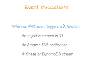 Event Invocations
When an AWS event triggers a λ function:
An object is created in S3
An Amazon SNS notiﬁcation
A Kinesis or DynamoDB stream
 