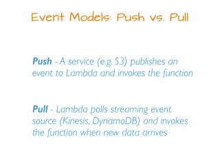 Event Models: Push vs. Pull
Push - A service (e.g. S3) publishes an
event to Lambda and invokes the function
Pull - Lambda polls streaming event
source (Kinesis, DynamoDB) and invokes
the function when new data arrives
 