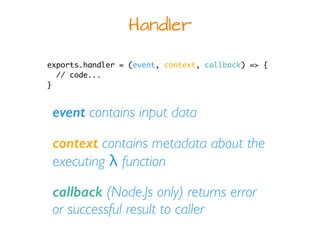 Handler
exports.handler = (event, context, callback) => {
// code...
}
event contains input data
context contains metadata about the
executing λ function
callback (Node.Js only) returns error
or successful result to caller
 