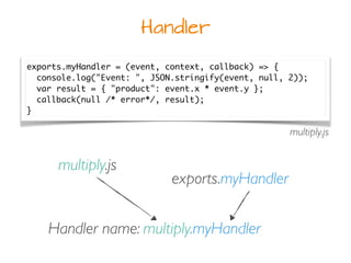 Handler
exports.myHandler = (event, context, callback) => {
console.log("Event: ", JSON.stringify(event, null, 2));
var result = { "product": event.x * event.y };
callback(null /* error*/, result);
}
multiply.js
Handler name: multiply.myHandler
multiply.js
exports.myHandler
 