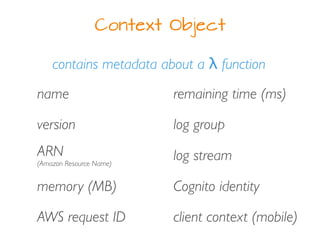 Context Object
contains metadata about a λ function
version
name
ARN
(Amazon Resource Name)
memory (MB)
AWS request ID
log group
log stream
Cognito identity
client context (mobile)
remaining time (ms)
 