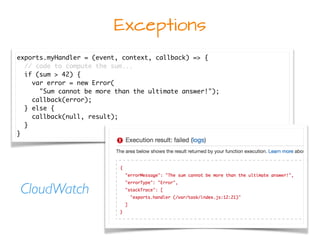 Exceptions
exports.myHandler = (event, context, callback) => {
// code to compute the sum...
if (sum > 42) {
var error = new Error(
"Sum cannot be more than the ultimate answer!");
callback(error);
} else {
callback(null, result);
}
}
CloudWatch
 