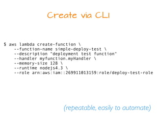 Create via CLI
$ aws lambda create-function 
--function-name simple-deploy-test 
--description "deployment test function"
--handler myfunction.myHandler 
--memory-size 128 
--runtime nodejs4.3 
--role arn:aws:iam::269911013159:role/deploy-test-role
(repeatable, easily to automate)
 