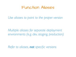 Function Aliases
Use aliases to point to the proper version
Multiple aliases for separate deployment
environments (e.g. dev, staging, production)
Refer to aliases, not speciﬁc versions
 