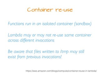 Container re-use
Functions run in an isolated container (sandbox)
Lambda may or may not re-use same container
across different invocations
Be aware that ﬁles written to /tmp may still
exist from previous invocations!
https://aws.amazon.com/blogs/compute/container-reuse-in-lambda/
 