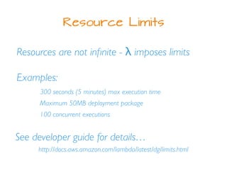 Resource Limits
Resources are not inﬁnite - λ imposes limits
Examples:
300 seconds (5 minutes) max execution time
Maximum 50MB deployment package
100 concurrent executions
See developer guide for details…
http://docs.aws.amazon.com/lambda/latest/dg/limits.html
 