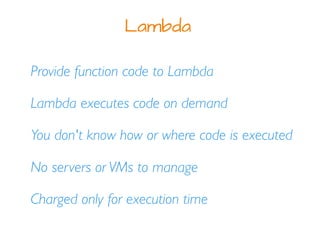 Provide function code to Lambda
Lambda executes code on demand
Lambda
You don't know how or where code is executed
No servers or VMs to manage
Charged only for execution time
 