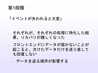 それぞれが、それぞれの処理に特化した結
果、リカバリが難しくなった
フロントエンドにデータが届かないことが
起こると、欠けたデータだけを送り直して
も回復しない
データを送る順序が影響する
第1段階
「イベントが失われると大変」
 