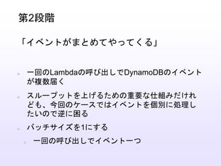 一回のLambdaの呼び出しでDynamoDBのイベント
が複数届く
スループットを上げるための重要な仕組みだけれ
ども、今回のケースではイベントを個別に処理し
たいので逆に困る
バッチサイズを1にする
一回の呼び出しでイベント一つ
第2段階
「イベントがまとめてやってくる」
 