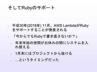 平成30年(2018年) 11月、AWS LambdaがRuby
をサポートすることが発表される
「今からでもRubyで書き直さないか？」
年末年始の世間がお休みの間にシステムを入
れ替える
1月末にはプロジェクトから抜ける
…というタイミングだった
そしてRubyのサポート
 