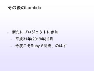 新たにプロジェクトに参加
平成31年(2019年) 2月
今度こそRubyで開発、のはず
その後のLambda
 