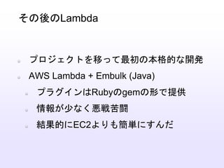 プロジェクトを移って最初の本格的な開発
AWS Lambda + Embulk (Java)
プラグインはRubyのgemの形で提供
情報が少なく悪戦苦闘
結果的にEC2よりも簡単にすんだ
その後のLambda
 
