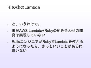 と、いうわけで。
まだAWS Lambda+Rubyの組み合わせの開
発は実現していない
RailsエンジニアがRubyでLambdaを使える
ようになったら、きっといいことがあるに
違いない
その後のLambda
 
