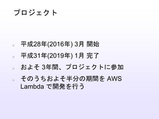 平成28年(2016年) 3月 開始
平成31年(2019年) 1月 完了
およそ 3年間、プロジェクトに参加
そのうちおよそ半分の期間を AWS
Lambda で開発を行う
プロジェクト
 