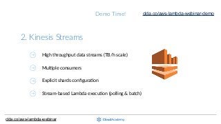 Demo  Time!
2.  Kinesis  Streams
High  throughput  data  streams  (TB/h  scale)
MulGple  consumers
Explicit  shards  conﬁguraGon
Stream-­‐based  Lambda  execuGon  (polling  &  batch)
clda.co/aws-lambda-webinar
clda.co/aws-lambda-webinar-demo
 