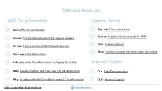 AddiNonal  Resources
Course:  Advanced  Deployment  Techniques  on  AWS
Course:  Advanced  Use  of  AWS  CloudFormaGon
Quiz:  AWS  CloudFormaGon
Lab:  Hands-­‐On  CloudFormaGon  for  Deploy  Scalability  
AWS  CloudFormaNon
Doc:  AWS  DocumentaGon
Course:  AnalyGcs  Fundamentals  for  AWS
Amazon  Kinesis
Doc:  AWS  DocumenZon
Amazon  Cognito
Doc:  AWS  DocumentaGon
Quiz:  Amazon  Cognito
Blog:  CloudFormaGon  and  AWS  deployment  automaGon
Blog:  Working  with  WaitCondiGon  on  AWS  CloudFormaGon
clda.co/aws-lambda-webinar
Quiz:  Amazon  Kinesis
Blog:  Kinesis:  managed  real-­‐Gme  event  processing
 