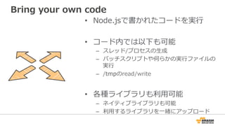 Bring  your  own  code
•  Node.jsで書かれたコードを実⾏行行
•  コード内では以下も可能
–  スレッド/プロセスの⽣生成
–  バッチスクリプトや何らかの実⾏行行ファイルの
実⾏行行
–  /tmpのread/write
•  各種ライブラリも利利⽤用可能
–  ネイティブライブラリも可能
–  利利⽤用するライブラリを⼀一緒にアップロード
 