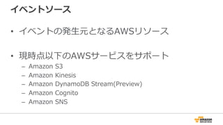 イベントソース
•  イベントの発⽣生元となるAWSリソース
•  現時点以下のAWSサービスをサポート
–  Amazon  S3
–  Amazon  Kinesis
–  Amazon  DynamoDB  Stream(Preview)
–  Amazon  Cognito
–  Amazon  SNS
 