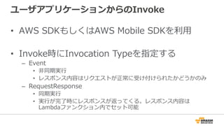 ユーザアプリケーションからのInvoke
•  AWS  SDKもしくはAWS  Mobile  SDKを利利⽤用
•  Invoke時にInvocation  Typeを指定する
–  Event
•  ⾮非同期実⾏行行
•  レスポンス内容はリクエストが正常に受け付けられたかどうかのみ
–  RequestResponse
•  同期実⾏行行
•  実⾏行行が完了了時にレスポンスが返ってくる。レスポンス内容は
Lambdaファンクション内でセット可能
 
