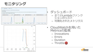 モニタリング
•  ダッシュボード
–  全てのLambdaファンク
ションのリスト
–  可視化されたメトリクス
•  CloudWatchを⽤用いた
Metricsの監視
–  Invocations
–  Errors
–  Duration
–  Throttle
 
