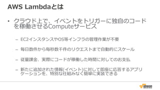 AWS  Lambdaとは
•  クラウド上で、イベントをトリガーに独⾃自のコード
を稼働させるComputeサービス
–  EC2インスタンスやOS等インフラの管理理作業が不不要
–  毎⽇日数件から毎秒数千件のリクエストまで⾃自動的にスケール
–  従量量課⾦金金、実際にコードが稼働した時間に対してのお⽀支払
–  新たに追加された情報(イベント)に対して即座に応答するアプリ
ケーションを、特別な仕組みなく簡単に実装できる
 