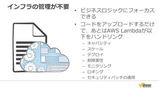 インフラの管理理が不不要
•  ビジネスロジックにフォーカス
できる
•  コードをアップロードするだけ
で、あとはAWS  Lambdaが以
下をハンドリング
–  キャパシティ
–  スケール
–  デプロイ
–  耐障害性
–  モニタリング
–  ロギング
–  セキュリティパッチの適⽤用
 