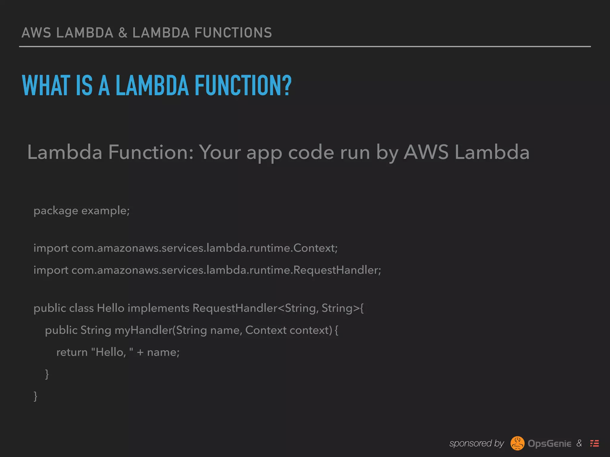 sponsored by &
AWS LAMBDA & LAMBDA FUNCTIONS
WHAT IS A LAMBDA FUNCTION?
Lambda Function: Your app code run by AWS Lambda
package example; 
import com.amazonaws.services.lambda.runtime.Context;
import com.amazonaws.services.lambda.runtime.RequestHandler; 
public class Hello implements RequestHandler<String, String>{
public String myHandler(String name, Context context) {
return "Hello, " + name;
}
}
 
