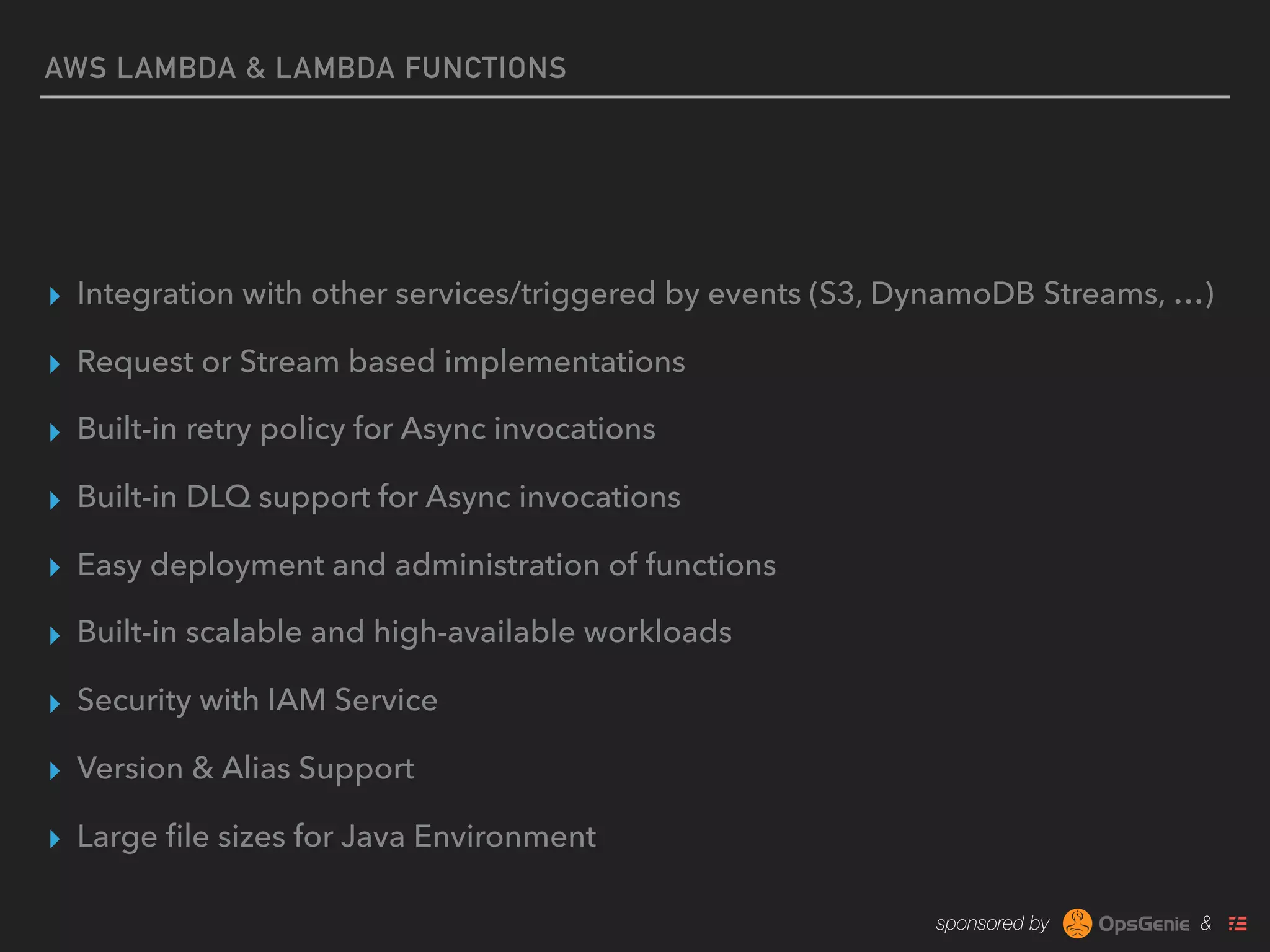 sponsored by &
AWS LAMBDA & LAMBDA FUNCTIONS
▸ Integration with other services/triggered by events (S3, DynamoDB Streams, …)
▸ Request or Stream based implementations
▸ Built-in retry policy for Async invocations
▸ Built-in DLQ support for Async invocations
▸ Easy deployment and administration of functions
▸ Built-in scalable and high-available workloads
▸ Security with IAM Service
▸ Version & Alias Support
▸ Large ﬁle sizes for Java Environment
 