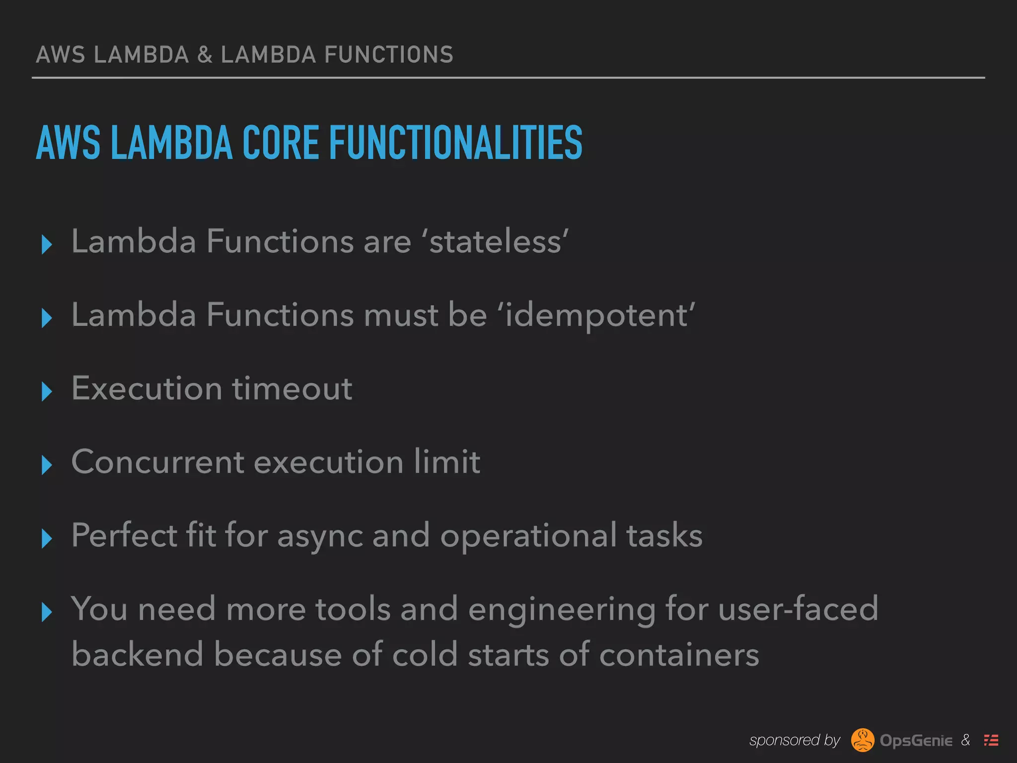 sponsored by &
AWS LAMBDA & LAMBDA FUNCTIONS
AWS LAMBDA CORE FUNCTIONALITIES
▸ Lambda Functions are ‘stateless’
▸ Lambda Functions must be ‘idempotent’
▸ Execution timeout
▸ Concurrent execution limit
▸ Perfect ﬁt for async and operational tasks
▸ You need more tools and engineering for user-faced
backend because of cold starts of containers
 