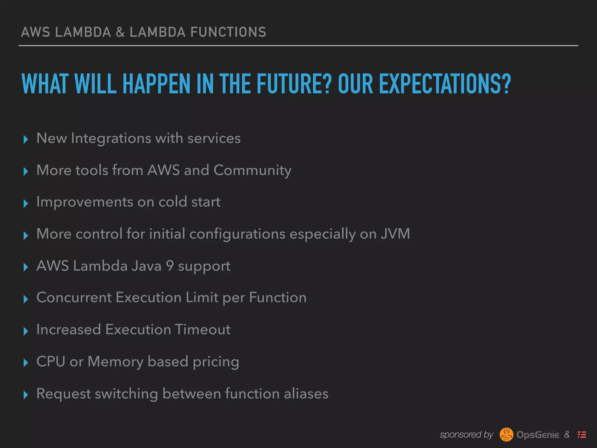 sponsored by &
AWS LAMBDA & LAMBDA FUNCTIONS
WHAT WILL HAPPEN IN THE FUTURE? OUR EXPECTATIONS?
▸ New Integrations with services
▸ More tools from AWS and Community
▸ Improvements on cold start
▸ More control for initial conﬁgurations especially on JVM
▸ AWS Lambda Java 9 support
▸ Concurrent Execution Limit per Function
▸ Increased Execution Timeout
▸ CPU or Memory based pricing
▸ Request switching between function aliases
 