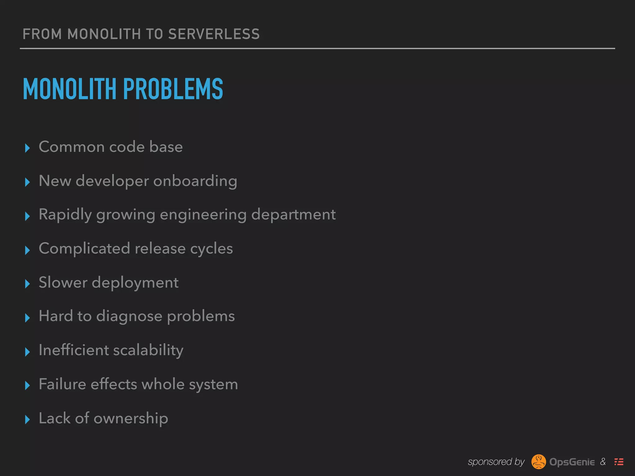 sponsored by &
FROM MONOLITH TO SERVERLESS
MONOLITH PROBLEMS
▸ Common code base
▸ New developer onboarding
▸ Rapidly growing engineering department
▸ Complicated release cycles
▸ Slower deployment
▸ Hard to diagnose problems
▸ Inefﬁcient scalability
▸ Failure effects whole system
▸ Lack of ownership
 