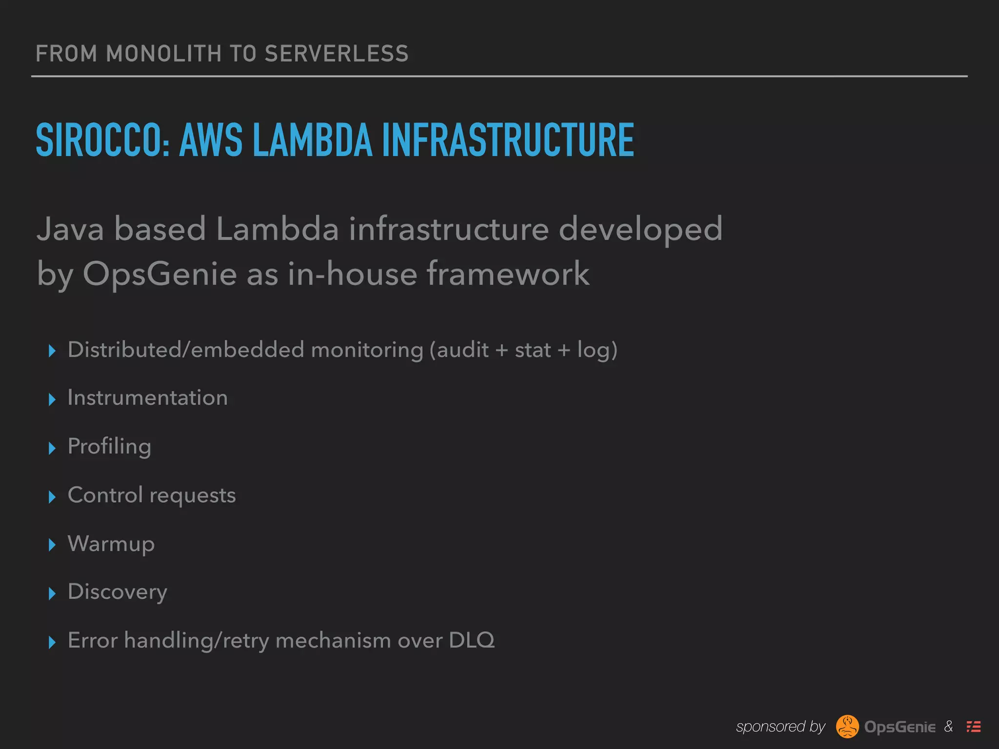 sponsored by &
FROM MONOLITH TO SERVERLESS
SIROCCO: AWS LAMBDA INFRASTRUCTURE
▸ Distributed/embedded monitoring (audit + stat + log)
▸ Instrumentation
▸ Proﬁling
▸ Control requests
▸ Warmup
▸ Discovery
▸ Error handling/retry mechanism over DLQ
Java based Lambda infrastructure developed
by OpsGenie as in-house framework
 