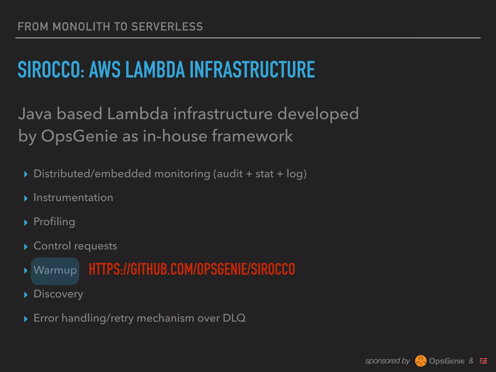 sponsored by &
FROM MONOLITH TO SERVERLESS
SIROCCO: AWS LAMBDA INFRASTRUCTURE
▸ Distributed/embedded monitoring (audit + stat + log)
▸ Instrumentation
▸ Proﬁling
▸ Control requests
▸ Warmup
▸ Discovery
▸ Error handling/retry mechanism over DLQ
Java based Lambda infrastructure developed
by OpsGenie as in-house framework
HTTPS://GITHUB.COM/OPSGENIE/SIROCCO
 